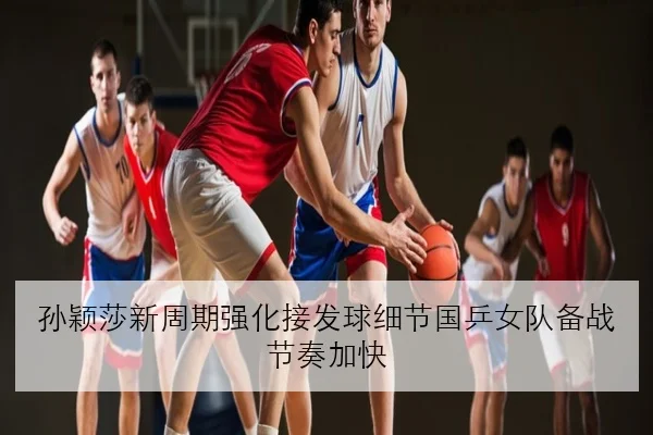孙颖莎新周期强化接发球细节国乒女队备战节奏加快